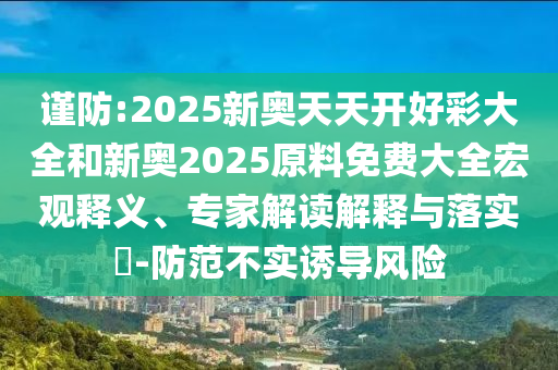 謹(jǐn)防:2025新奧天天開好彩大全和新奧2025原料免費(fèi)大全宏觀釋義、專家解讀解釋與落實?-防范不實誘導(dǎo)風(fēng)險