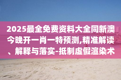 2025最全免費資料大全同新澳今晚開一肖一特預測,精準解讀、解釋與落實-抵制虛假渲染術(shù)