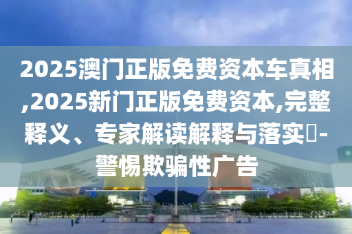 2025澳門正版免費(fèi)資本車真相,2025新門正版免費(fèi)資本,完整釋義、專家解讀解釋與落實(shí)?-警惕欺騙性廣告