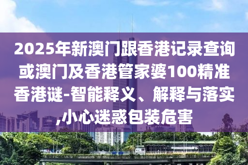 2025年新澳門跟香港記錄查詢或澳門及香港管家婆100精準(zhǔn)香港謎-智能釋義、解釋與落實(shí),小心迷惑包裝危害