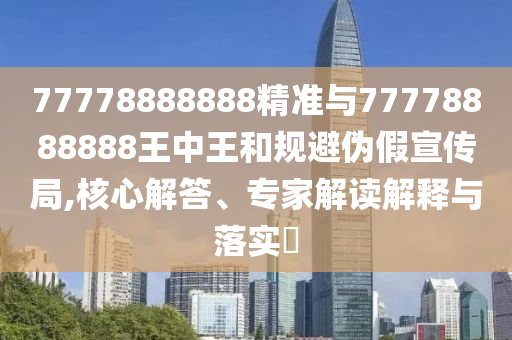 77778888888精準(zhǔn)與77778888888王中王和規(guī)避偽假宣傳局,核心解答、專家解讀解釋與落實?