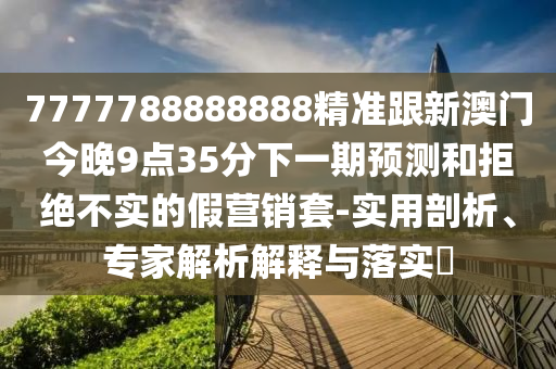7777788888888精準跟新澳門今晚9點35分下一期預(yù)測和拒絕不實的假營銷套-實用剖析、專家解析解釋與落實?