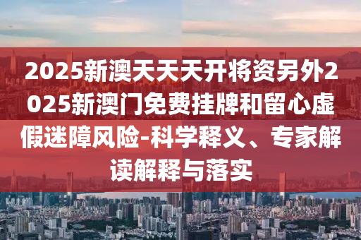 2025新澳天天天開(kāi)將資另外2025新澳門(mén)免費(fèi)掛牌和留心虛假迷障風(fēng)險(xiǎn)-科學(xué)釋義、專(zhuān)家解讀解釋與落實(shí)