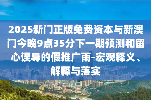 2025新門(mén)正版免費(fèi)資本與新澳門(mén)今晚9點(diǎn)35分下一期預(yù)測(cè)和留心誤導(dǎo)的假推廣雨-宏觀釋義、解釋與落實(shí)