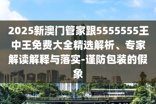 2025新澳門(mén)管家跟5555555王中王免費(fèi)大全精選解析、專(zhuān)家解讀解釋與落實(shí)-謹(jǐn)防包裝的假象