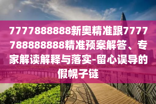 7777888888新奧精準(zhǔn)跟7777788888888精準(zhǔn)預(yù)案解答、專(zhuān)家解讀解釋與落實(shí)-留心誤導(dǎo)的假幌子鏈