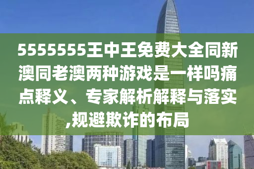 5555555王中王免費(fèi)大全同新澳同老澳兩種游戲是一樣嗎痛點(diǎn)釋義、專(zhuān)家解析解釋與落實(shí),規(guī)避欺詐的布局