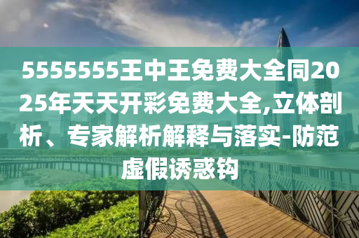 5555555王中王免費(fèi)大全同2025年天天開(kāi)彩免費(fèi)大全,立體剖析、專(zhuān)家解析解釋與落實(shí)-防范虛假誘惑鉤