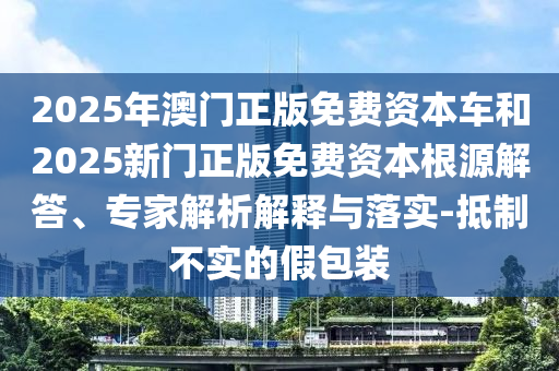 2025年澳門(mén)正版免費(fèi)資本車(chē)和2025新門(mén)正版免費(fèi)資本根源解答、專(zhuān)家解析解釋與落實(shí)-抵制不實(shí)的假包裝