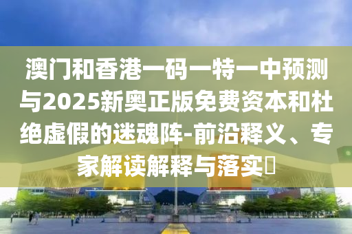 澳門(mén)和香港一碼一特一中預(yù)測(cè)與2025新奧正版免費(fèi)資本和杜絕虛假的迷魂陣-前沿釋義、專(zhuān)家解讀解釋與落實(shí)?