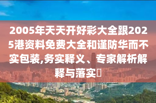 2005年天天開好彩大全跟2025港資料免費大全和謹防華而不實包裝,務實釋義、專家解析解釋與落實?