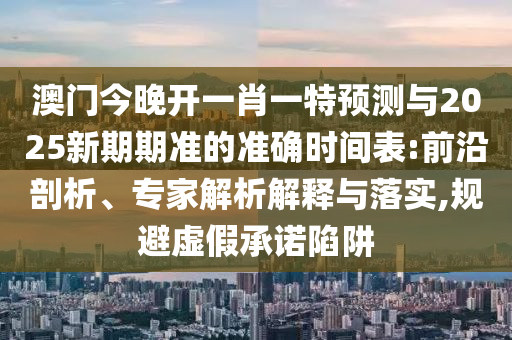澳門今晚開一肖一特預(yù)測與2025新期期準(zhǔn)的準(zhǔn)確時間表:前沿剖析、專家解析解釋與落實,規(guī)避虛假承諾陷阱