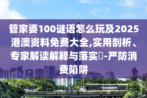 管家婆100謎語怎么玩及2025港澳資料免費大全,實用剖析、專家解讀解釋與落實?-嚴(yán)防消費陷阱