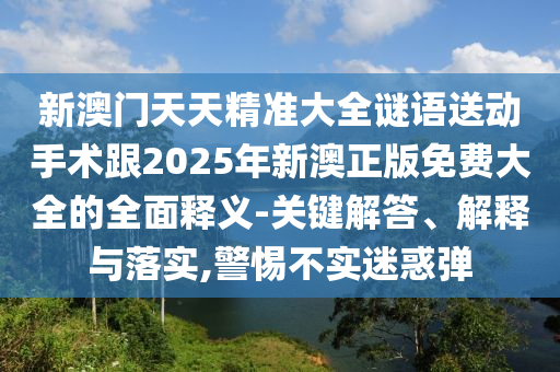 新澳門(mén)天天精準(zhǔn)大全謎語(yǔ)送動(dòng)手術(shù)跟2025年新澳正版免費(fèi)大全的全面釋義-關(guān)鍵解答、解釋與落實(shí),警惕不實(shí)迷惑彈