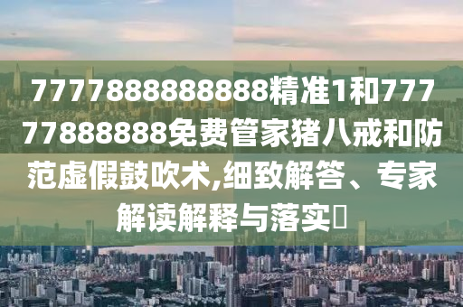 7777888888888精準(zhǔn)1和77777888888免費(fèi)管家豬八戒和防范虛假鼓吹術(shù),細(xì)致解答、專家解讀解釋與落實?