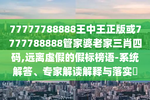 77777788888王中王正版或7777788888管家婆老家三肖四碼,遠(yuǎn)離虛假的假標(biāo)榜語-系統(tǒng)解答、專家解讀解釋與落實(shí)?